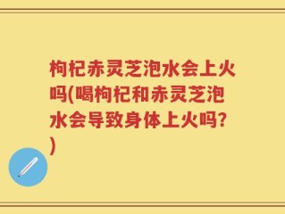 枸杞赤灵芝泡水会上火吗(喝枸杞和赤灵芝泡水会导致身体上火吗？)