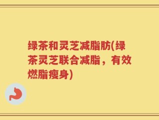 绿茶和灵芝减脂肪(绿茶灵芝联合减脂，有效燃脂瘦身)
