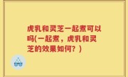 虎乳和灵芝一起煮可以吗(一起煮，虎乳和灵芝的效果如何？)
