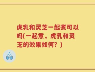 虎乳和灵芝一起煮可以吗(一起煮，虎乳和灵芝的效果如何？)