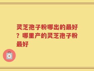 灵芝孢子粉哪出的最好？哪里产的灵芝孢子粉最好