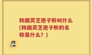 韩国灵芝孢子粉叫什么(韩国灵芝孢子粉的名称是什么？)