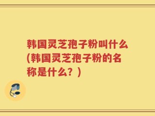 韩国灵芝孢子粉叫什么(韩国灵芝孢子粉的名称是什么？)