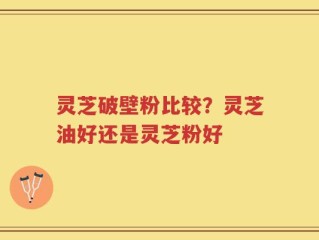 灵芝破壁粉比较？灵芝油好还是灵芝粉好