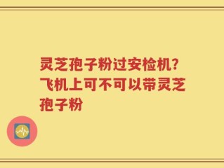 灵芝孢子粉过安检机？飞机上可不可以带灵芝孢子粉