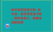 林中宝灵芝孢子粉_林中宝：高效灵芝孢子粉，提升免疫力，健康生活新选择