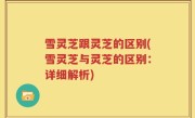 雪灵芝跟灵芝的区别(雪灵芝与灵芝的区别：详细解析)