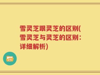 雪灵芝跟灵芝的区别(雪灵芝与灵芝的区别：详细解析)