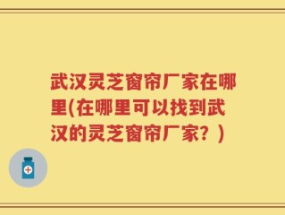 武汉灵芝窗帘厂家在哪里(在哪里可以找到武汉的灵芝窗帘厂家？)