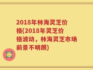 2018年林海灵芝价格(2018年灵芝价格波动，林海灵芝市场前景不明朗)