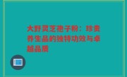 大野灵芝孢子粉：珍贵养生品的独特功效与卓越品质