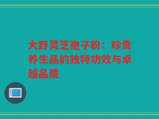 大野灵芝孢子粉：珍贵养生品的独特功效与卓越品质