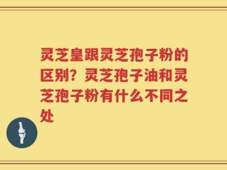 灵芝皇跟灵芝孢子粉的区别？灵芝孢子油和灵芝孢子粉有什么不同之处