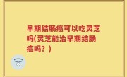 早期结肠癌可以吃灵芝吗(灵芝能治早期结肠癌吗？)