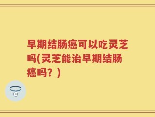 早期结肠癌可以吃灵芝吗(灵芝能治早期结肠癌吗？)