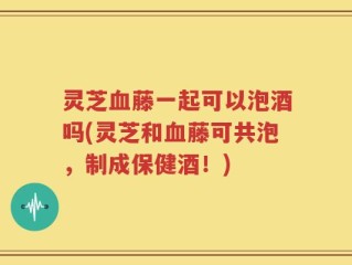 灵芝血藤一起可以泡酒吗(灵芝和血藤可共泡，制成保健酒！)