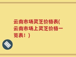 云南市场灵芝价格表(云南市场上灵芝价格一览表！)
