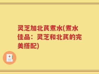 灵芝加北芪煮水(煮水佳品：灵芝和北芪的完美搭配)
