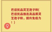 巴适优品灵芝孢子粉(巴适优品推出高品质灵芝孢子粉，提升免疫力！)