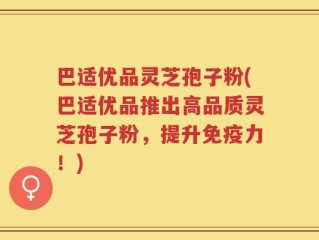 巴适优品灵芝孢子粉(巴适优品推出高品质灵芝孢子粉，提升免疫力！)