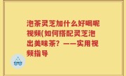 泡茶灵芝加什么好喝呢视频(如何搭配灵芝泡出美味茶？——实用视频指导