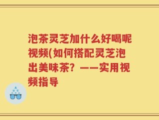 泡茶灵芝加什么好喝呢视频(如何搭配灵芝泡出美味茶？——实用视频指导