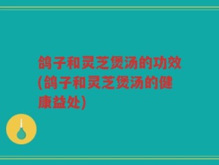 鸽子和灵芝煲汤的功效(鸽子和灵芝煲汤的健康益处)
