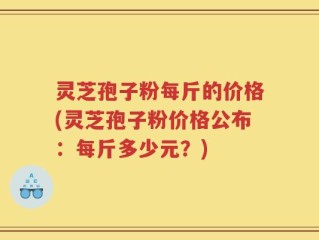 灵芝孢子粉每斤的价格(灵芝孢子粉价格公布：每斤多少元？)
