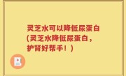 灵芝水可以降低尿蛋白(灵芝水降低尿蛋白，护肾好帮手！)