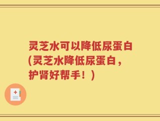 灵芝水可以降低尿蛋白(灵芝水降低尿蛋白，护肾好帮手！)