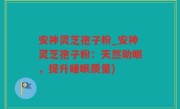 安神灵芝孢子粉_安神灵芝孢子粉：天然助眠，提升睡眠质量)