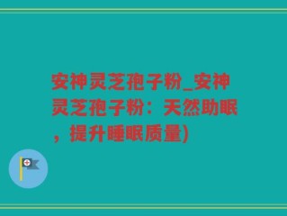 安神灵芝孢子粉_安神灵芝孢子粉：天然助眠，提升睡眠质量)