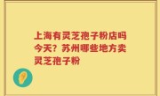 上海有灵芝孢子粉店吗今天？苏州哪些地方卖灵芝孢子粉