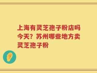 上海有灵芝孢子粉店吗今天？苏州哪些地方卖灵芝孢子粉