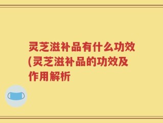 灵芝滋补品有什么功效(灵芝滋补品的功效及作用解析