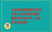 上海寿滋堂破壁灵芝孢子粉(上海寿滋堂推出破壁灵芝孢子粉，滋补养生好选择)