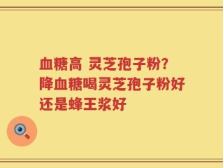 血糖高 灵芝孢子粉？降血糖喝灵芝孢子粉好还是蜂王浆好