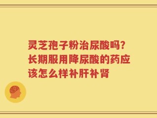 灵芝孢子粉治尿酸吗？长期服用降尿酸的药应该怎么样补肝补肾
