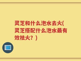 灵芝和什么泡水去火(灵芝搭配什么泡水最有效祛火？)