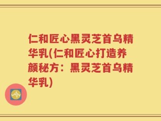 仁和匠心黑灵芝首乌精华乳(仁和匠心打造养颜秘方：黑灵芝首乌精华乳)