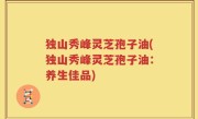 独山秀峰灵芝孢子油(独山秀峰灵芝孢子油：养生佳品)