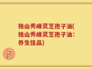独山秀峰灵芝孢子油(独山秀峰灵芝孢子油：养生佳品)