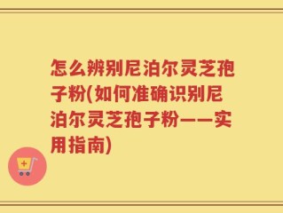 怎么辨别尼泊尔灵芝孢子粉(如何准确识别尼泊尔灵芝孢子粉——实用指南)