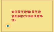 如何灵芝泡酒(灵芝泡酒的制作方法和注意事项)