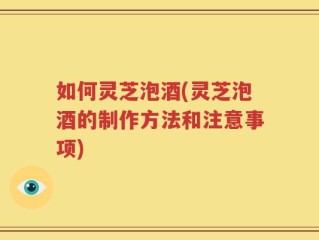 如何灵芝泡酒(灵芝泡酒的制作方法和注意事项)