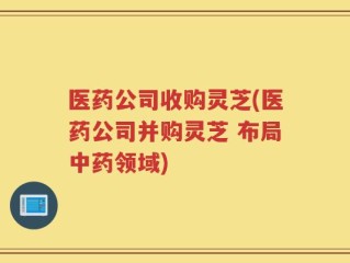 医药公司收购灵芝(医药公司并购灵芝 布局中药领域)