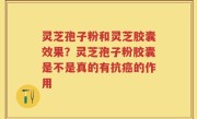 灵芝孢子粉和灵芝胶囊效果？灵芝孢子粉胶囊是不是真的有抗癌的作用
