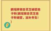 鹏瑶牌银杏灵芝破壁孢子粉(鹏瑶银杏灵芝孢子粉破壁，滋补养生！)