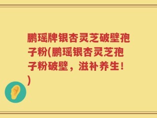 鹏瑶牌银杏灵芝破壁孢子粉(鹏瑶银杏灵芝孢子粉破壁，滋补养生！)