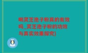 喝灵芝孢子粉真的有效吗_灵芝孢子粉的功效与真实效果探究)